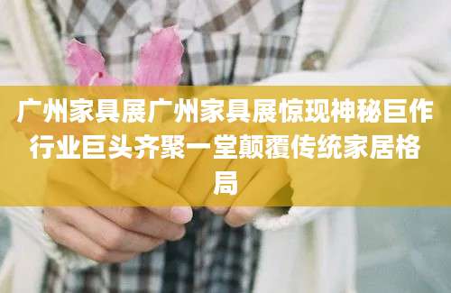 广州家具展广州家具展惊现神秘巨作行业巨头齐聚一堂颠覆传统家居格局