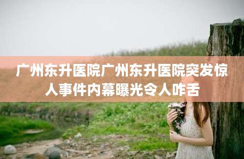 广州东升医院广州东升医院突发惊人事件内幕曝光令人咋舌