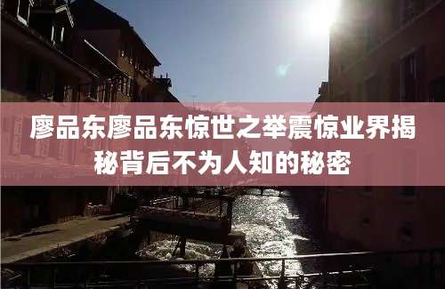 廖品东廖品东惊世之举震惊业界揭秘背后不为人知的秘密