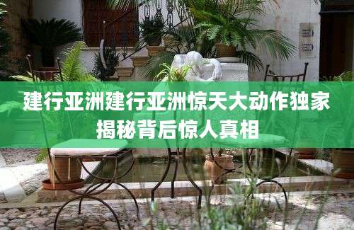 建行亚洲建行亚洲惊天大动作独家揭秘背后惊人真相
