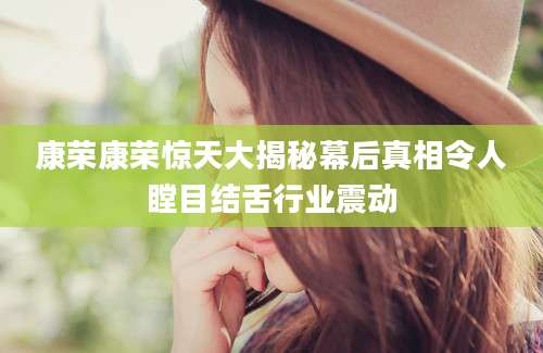 康荣康荣惊天大揭秘幕后真相令人瞠目结舌行业震动