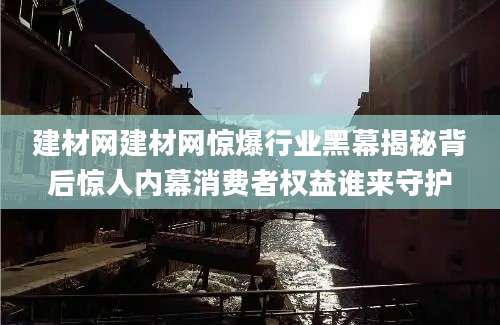 建材网建材网惊爆行业黑幕揭秘背后惊人内幕消费者权益谁来守护