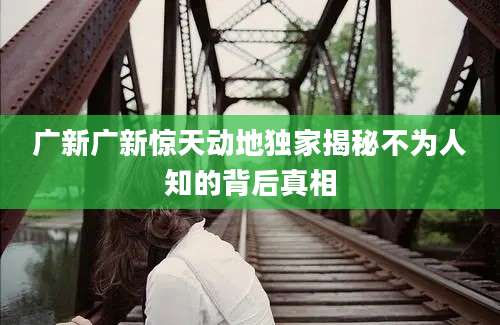 广新广新惊天动地独家揭秘不为人知的背后真相