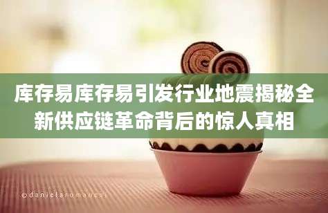 库存易库存易引发行业地震揭秘全新供应链革命背后的惊人真相