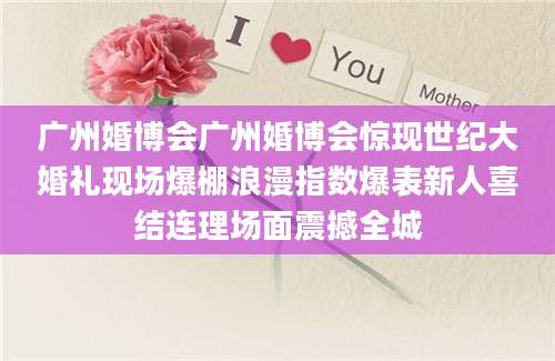 广州婚博会广州婚博会惊现世纪大婚礼现场爆棚浪漫指数爆表新人喜结连理场面震撼全城