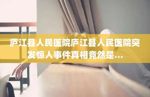 庐江县人民医院庐江县人民医院突发惊人事件真相竟然是...