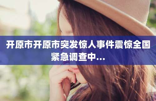 开原市开原市突发惊人事件震惊全国紧急调查中...