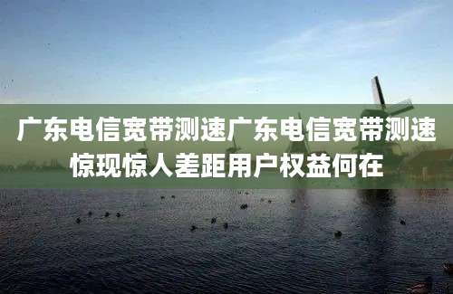 广东电信宽带测速广东电信宽带测速惊现惊人差距用户权益何在