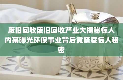 废旧回收废旧回收产业大揭秘惊人内幕曝光环保事业背后竟暗藏惊人秘密