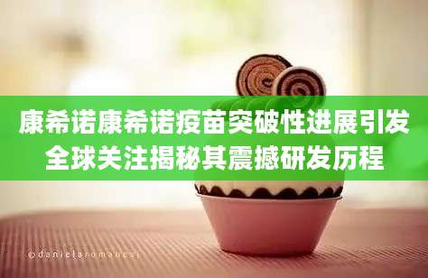 康希诺康希诺疫苗突破性进展引发全球关注揭秘其震撼研发历程