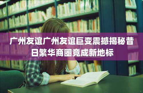 广州友谊广州友谊巨变震撼揭秘昔日繁华商圈竟成新地标