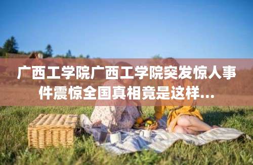 广西工学院广西工学院突发惊人事件震惊全国真相竟是这样...