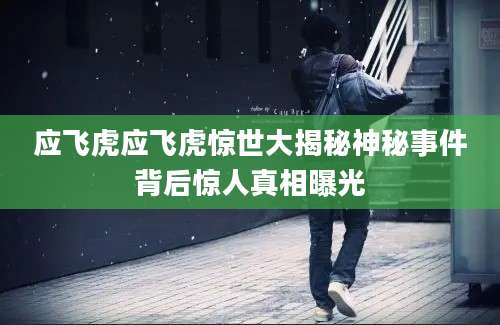 应飞虎应飞虎惊世大揭秘神秘事件背后惊人真相曝光