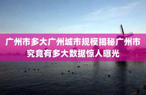 广州市多大广州城市规模揭秘广州市究竟有多大数据惊人曝光