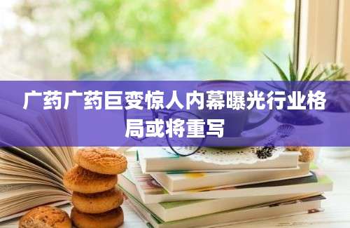 广药广药巨变惊人内幕曝光行业格局或将重写