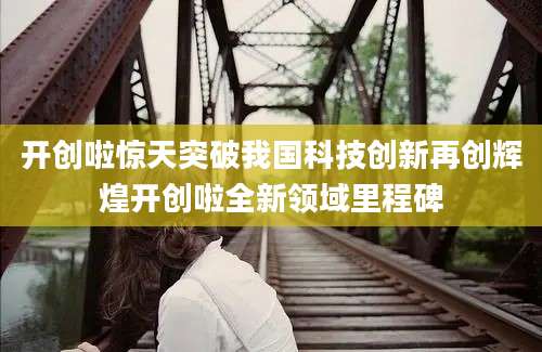 开创啦惊天突破我国科技创新再创辉煌开创啦全新领域里程碑