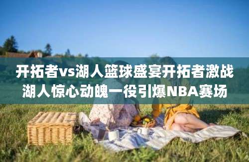 开拓者vs湖人篮球盛宴开拓者激战湖人惊心动魄一役引爆NBA赛场