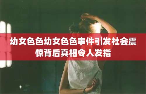 幼女色色幼女色色事件引发社会震惊背后真相令人发指