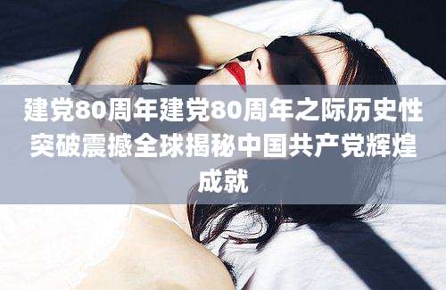 建党80周年建党80周年之际历史性突破震撼全球揭秘中国共产党辉煌成就