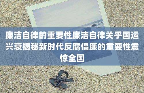 廉洁自律的重要性廉洁自律关乎国运兴衰揭秘新时代反腐倡廉的重要性震惊全国