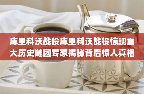 库里科沃战役库里科沃战役惊现重大历史谜团专家揭秘背后惊人真相