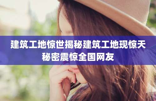 建筑工地惊世揭秘建筑工地现惊天秘密震惊全国网友
