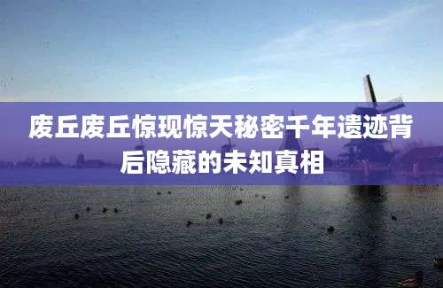 废丘废丘惊现惊天秘密千年遗迹背后隐藏的未知真相