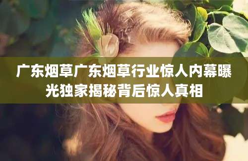 广东烟草广东烟草行业惊人内幕曝光独家揭秘背后惊人真相