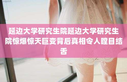 延边大学研究生院延边大学研究生院惊爆惊天巨变背后真相令人瞠目结舌