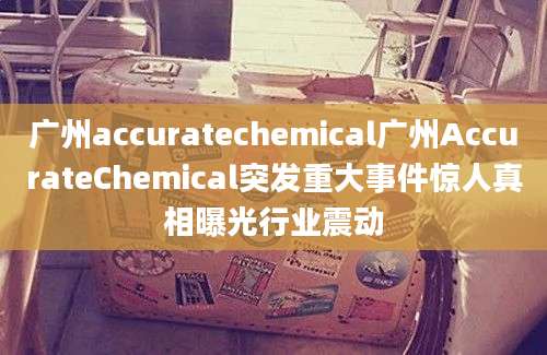 广州accuratechemical广州AccurateChemical突发重大事件惊人真相曝光行业震动