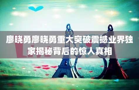 廖晓勇廖晓勇重大突破震撼业界独家揭秘背后的惊人真相