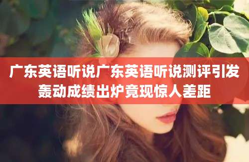 广东英语听说广东英语听说测评引发轰动成绩出炉竟现惊人差距