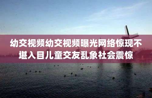 幼交视频幼交视频曝光网络惊现不堪入目儿童交友乱象社会震惊