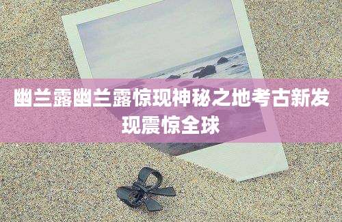 幽兰露幽兰露惊现神秘之地考古新发现震惊全球