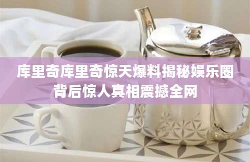 库里奇库里奇惊天爆料揭秘娱乐圈背后惊人真相震撼全网