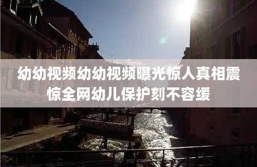 幼幼视频幼幼视频曝光惊人真相震惊全网幼儿保护刻不容缓