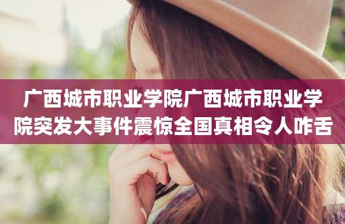 广西城市职业学院广西城市职业学院突发大事件震惊全国真相令人咋舌