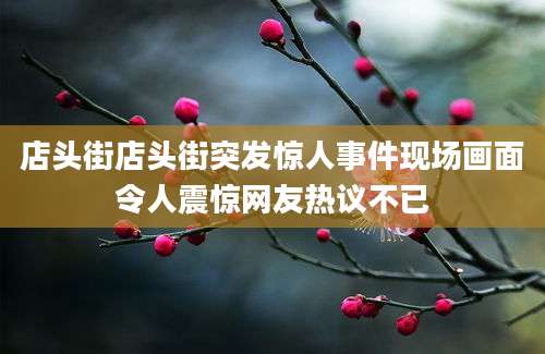 店头街店头街突发惊人事件现场画面令人震惊网友热议不已