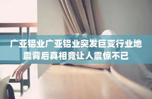 广亚铝业广亚铝业突发巨变行业地震背后真相竟让人震惊不已