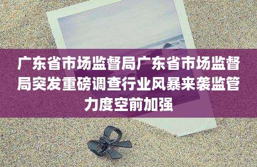 广东省市场监督局广东省市场监督局突发重磅调查行业风暴来袭监管力度空前加强