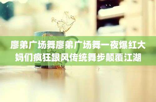 廖弟广场舞廖弟广场舞一夜爆红大妈们疯狂跟风传统舞步颠覆江湖