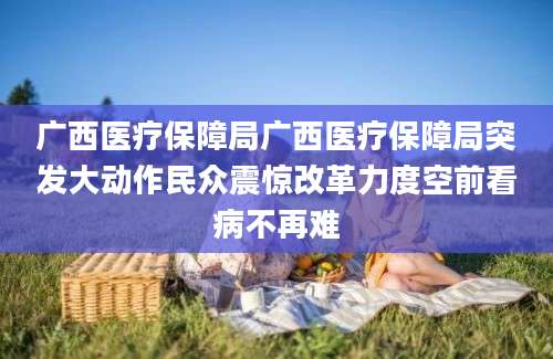 广西医疗保障局广西医疗保障局突发大动作民众震惊改革力度空前看病不再难