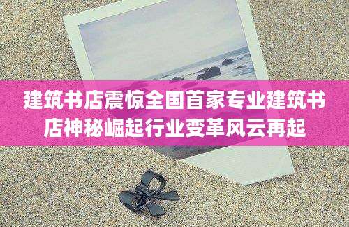 建筑书店震惊全国首家专业建筑书店神秘崛起行业变革风云再起