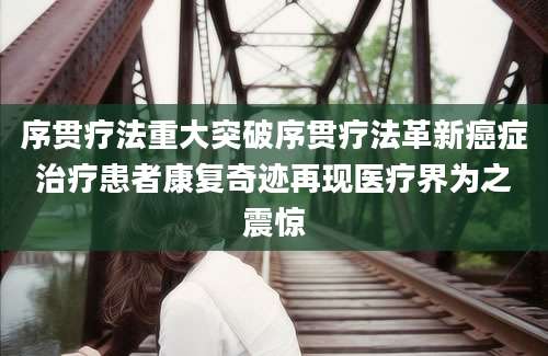 序贯疗法重大突破序贯疗法革新癌症治疗患者康复奇迹再现医疗界为之震惊