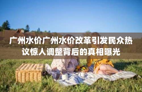 广州水价广州水价改革引发民众热议惊人调整背后的真相曝光
