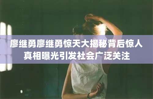 廖继勇廖继勇惊天大揭秘背后惊人真相曝光引发社会广泛关注