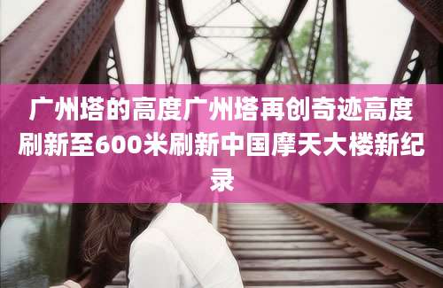 广州塔的高度广州塔再创奇迹高度刷新至600米刷新中国摩天大楼新纪录