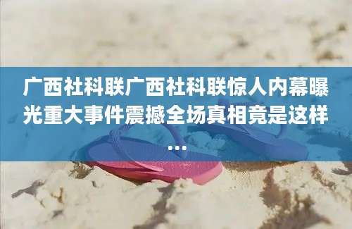 广西社科联广西社科联惊人内幕曝光重大事件震撼全场真相竟是这样...