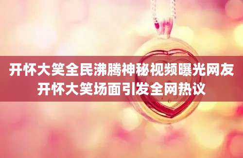 开怀大笑全民沸腾神秘视频曝光网友开怀大笑场面引发全网热议
