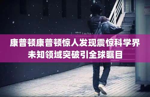 康普顿康普顿惊人发现震惊科学界未知领域突破引全球瞩目